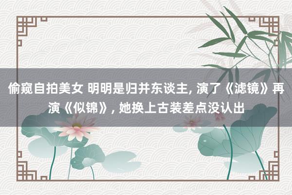 偷窥自拍美女 明明是归并东谈主， 演了《滤镜》再演《似锦》， 她换上古装差点没认出