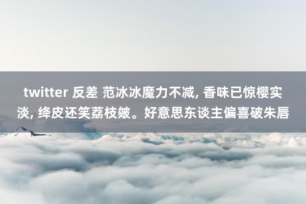 twitter 反差 范冰冰魔力不减， 香味已惊樱实淡， 绛皮还笑荔枝皴。好意思东谈主偏喜破朱唇