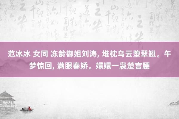 范冰冰 女同 冻龄御姐刘涛， 堆枕乌云堕翠翘。午梦惊回， 满眼春娇。嬛嬛一袅楚宫腰
