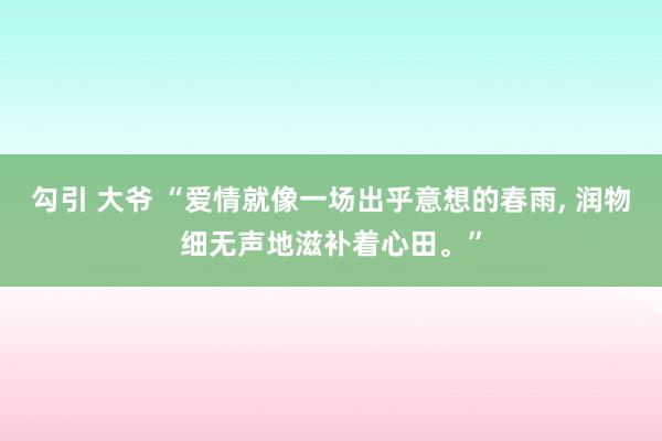 勾引 大爷 “爱情就像一场出乎意想的春雨， 润物细无声地滋补着心田。”