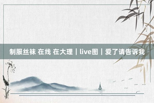 制服丝袜 在线 在大理｜live图｜爱了请告诉我