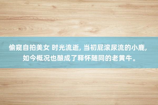 偷窥自拍美女 时光流逝， 当初屁滚尿流的小鹿， 如今概况也酿成了释怀随同的老黄牛。