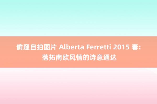 偷窥自拍图片 Alberta Ferretti 2015 春: 落拓南欧风情的诗意通达