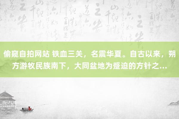 偷窥自拍网站 铁血三关，名震华夏。自古以来，朔方游牧民族南下，大同盆地为蹙迫的方针之...