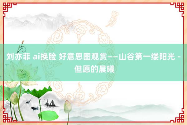 刘亦菲 ai换脸 好意思图观赏——山谷第一缕阳光 - 但愿的晨曦