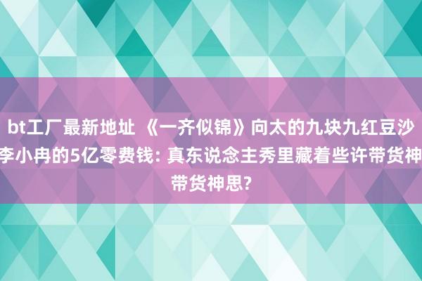 bt工厂最新地址 《一齐似锦》向太的九块九红豆沙VS李小冉的5亿零费钱: 真东说念主秀里藏着些许带货神思?