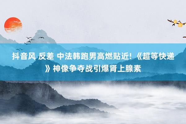 抖音风 反差 中法韩跑男高燃贴近! 《超等快递》神像争夺战引爆肾上腺素