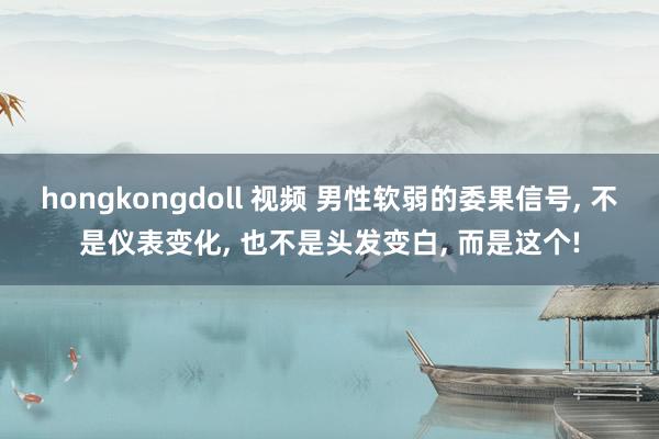 hongkongdoll 视频 男性软弱的委果信号， 不是仪表变化， 也不是头发变白， 而是这个!