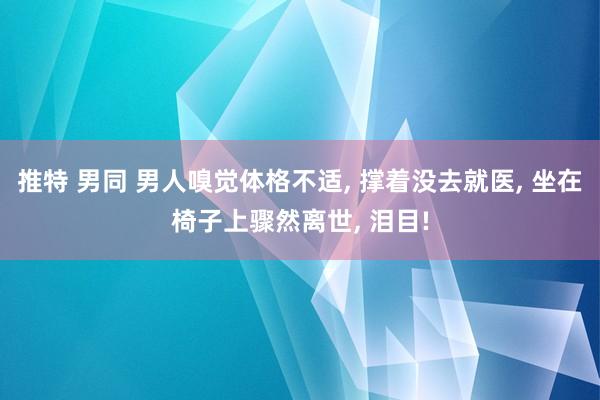 推特 男同 男人嗅觉体格不适， 撑着没去就医， 坐在椅子上骤然离世， 泪目!