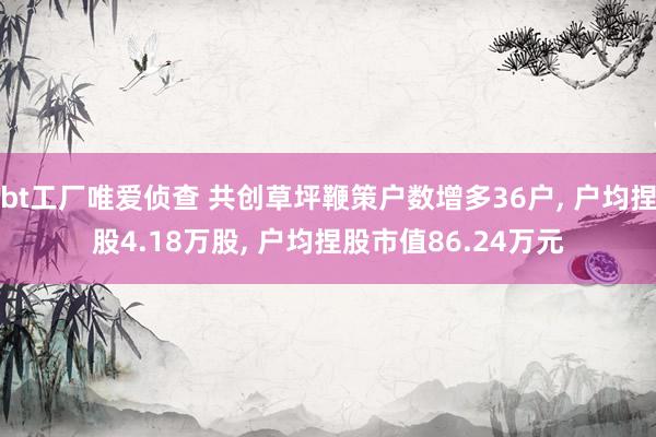 bt工厂唯爱侦查 共创草坪鞭策户数增多36户， 户均捏股4.18万股， 户均捏股市值86.24万元