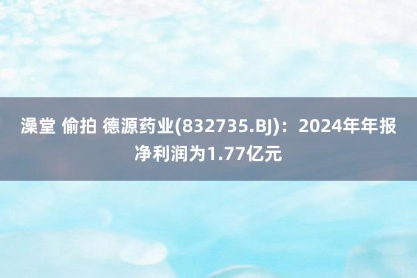 澡堂 偷拍 德源药业(832735.BJ)：2024年年报净利润为1.77亿元