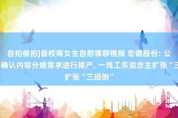 自拍偷拍]藝校兩女生自慰裸聊視頻 宏德股份: 公司目下确认内容分娩需求进行排产， 一线工东说念主扩张“三班倒”