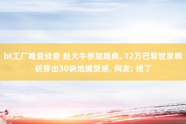bt工厂唯爱侦查 赵大牛参加婚典， 12万巴黎世家棉袄穿出30块地摊货感， 网友: 绝了