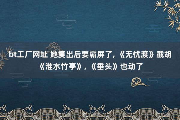bt工厂网址 她复出后要霸屏了， 《无忧渡》截胡《淮水竹亭》， 《垂头》也动了
