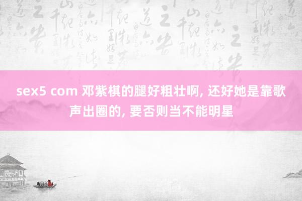 sex5 com 邓紫棋的腿好粗壮啊， 还好她是靠歌声出圈的， 要否则当不能明星