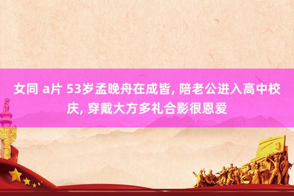女同 a片 53岁孟晚舟在成皆， 陪老公进入高中校庆， 穿戴大方多礼合影很恩爱