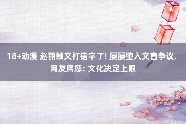 18+动漫 赵丽颖又打错字了! 屡屡堕入文盲争议， 网友膺惩: 文化决定上限