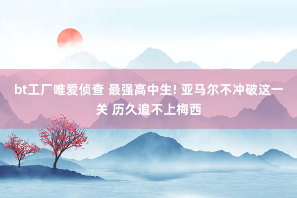 bt工厂唯爱侦查 最强高中生! 亚马尔不冲破这一关 历久追不上梅西