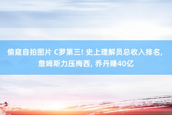 偷窥自拍图片 C罗第三! 史上理解员总收入排名， 詹姆斯力压梅西， 乔丹赚40亿