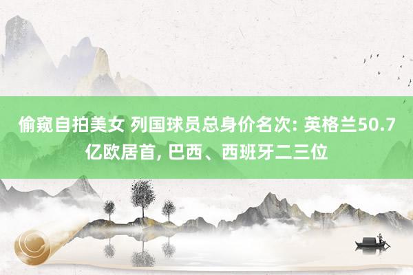 偷窥自拍美女 列国球员总身价名次: 英格兰50.7亿欧居首， 巴西、西班牙二三位
