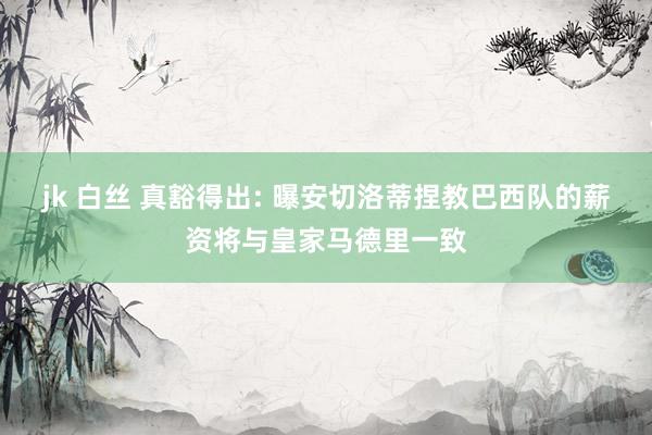 jk 白丝 真豁得出: 曝安切洛蒂捏教巴西队的薪资将与皇家马德里一致