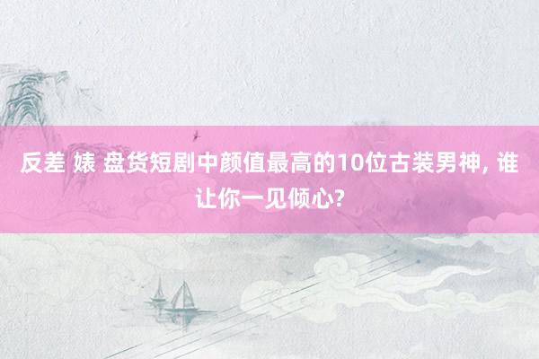 反差 婊 盘货短剧中颜值最高的10位古装男神， 谁让你一见倾心?