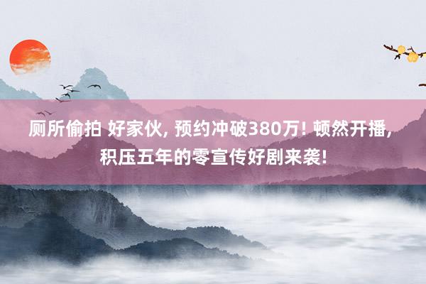 厕所偷拍 好家伙， 预约冲破380万! 顿然开播， 积压五年的零宣传好剧来袭!