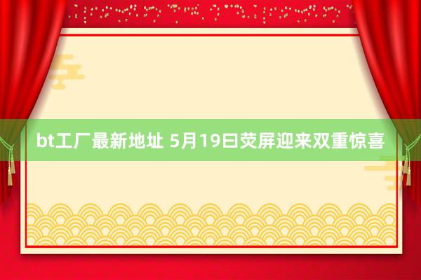 bt工厂最新地址 5月19曰荧屏迎来双重惊喜