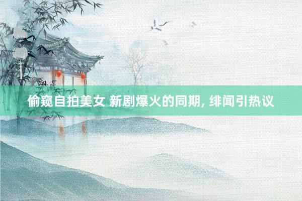 偷窥自拍美女 新剧爆火的同期， 绯闻引热议