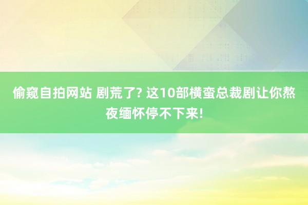 偷窥自拍网站 剧荒了? 这10部横蛮总裁剧让你熬夜缅怀停不下来!