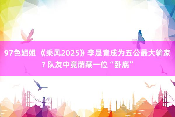 97色姐姐 《乘风2025》李晟竟成为五公最大输家? 队友中竟荫藏一位“卧底”