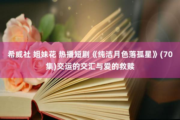 希威社 姐妹花 热播短剧《纯洁月色落孤星》(70集)交运的交汇与爱的救赎