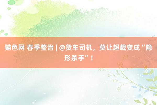 猫色网 春季整治 | @货车司机，莫让超载变成“隐形杀手”！