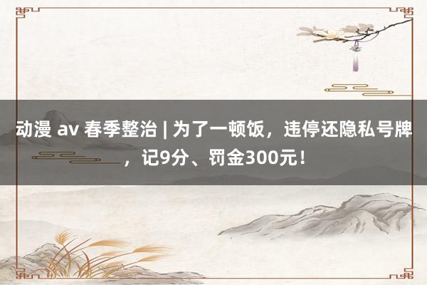 动漫 av 春季整治 | 为了一顿饭，违停还隐私号牌，记9分、罚金300元！