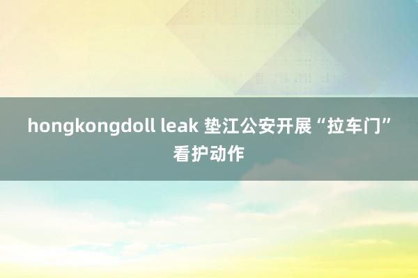 hongkongdoll leak 垫江公安开展“拉车门”看护动作