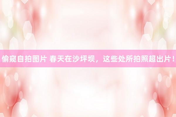 偷窥自拍图片 春天在沙坪坝，这些处所拍照超出片！