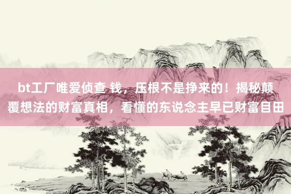 bt工厂唯爱侦查 钱，压根不是挣来的！揭秘颠覆想法的财富真相，看懂的东说念主早已财富目田