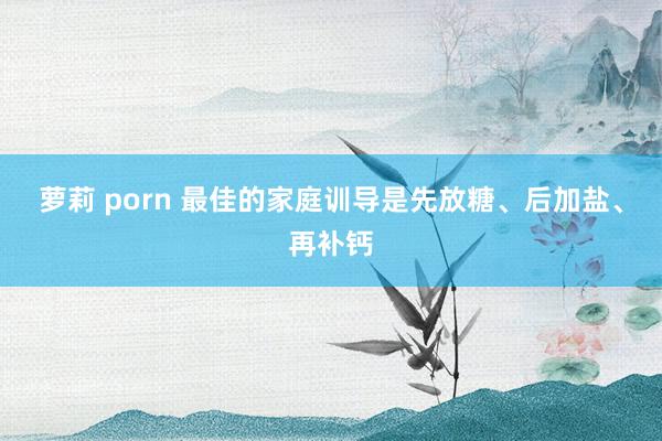 萝莉 porn 最佳的家庭训导是先放糖、后加盐、再补钙