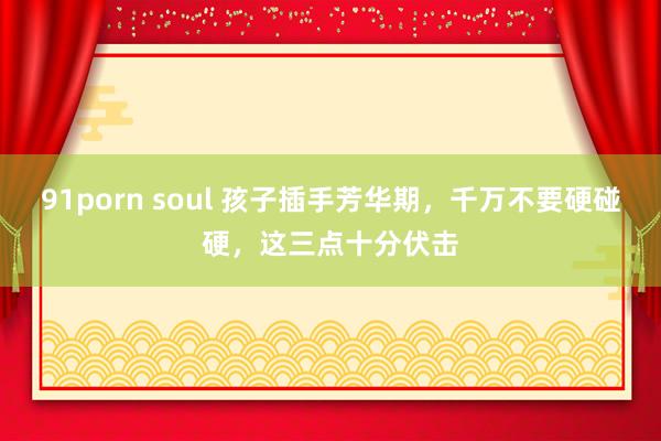 91porn soul 孩子插手芳华期，千万不要硬碰硬，这三点十分伏击