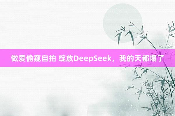 做爱偷窥自拍 绽放DeepSeek，我的天都塌了