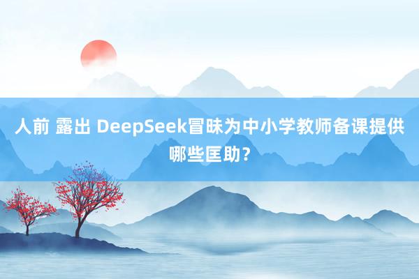 人前 露出 DeepSeek冒昧为中小学教师备课提供哪些匡助?