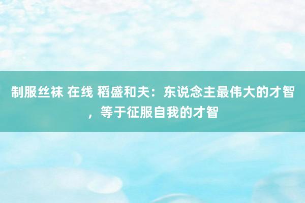 制服丝袜 在线 稻盛和夫：东说念主最伟大的才智，等于征服自我的才智