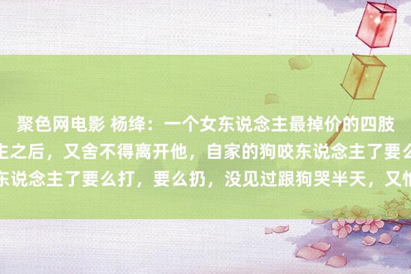 聚色网电影 杨绛：一个女东说念主最掉价的四肢，等于揭穿了男东说念主之后，又舍不得离开他，自家的狗咬东说念主了要么打，要么扔，没见过跟狗哭半天，又怕狗不要我方