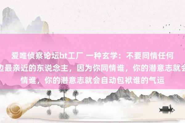 爱唯侦察论坛bt工厂 一种玄学：不要同情任何东说念主，包括身边最亲近的东说念主，因为你同情谁，你的潜意志就会自动包袱谁的气运