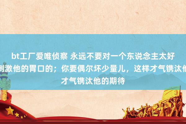 bt工厂爱唯侦察 永远不要对一个东说念主太好，你会刺激他的胃口的；你要偶尔坏少量儿，这样才气镌汰他的期待