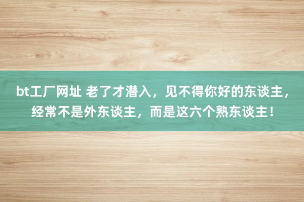 bt工厂网址 老了才潜入，见不得你好的东谈主，经常不是外东谈主，而是这六个熟东谈主！