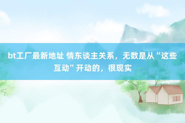 bt工厂最新地址 情东谈主关系，无数是从“这些互动”开动的，很现实