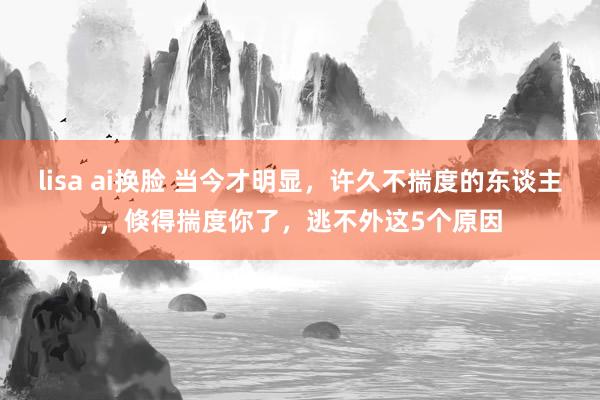 lisa ai换脸 当今才明显，许久不揣度的东谈主，倏得揣度你了，逃不外这5个原因