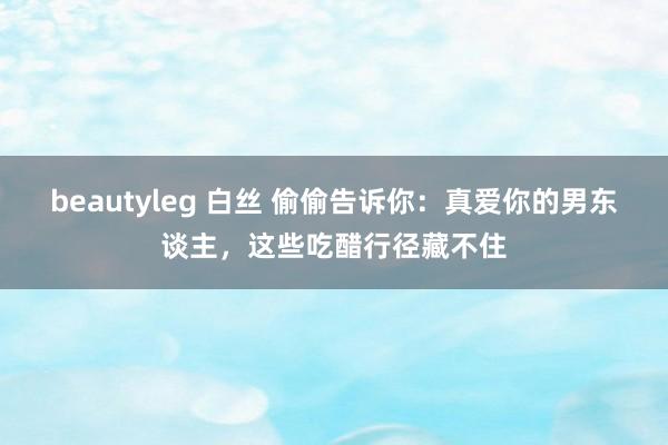 beautyleg 白丝 偷偷告诉你：真爱你的男东谈主，这些吃醋行径藏不住