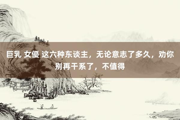 巨乳 女優 这六种东谈主，无论意志了多久，劝你别再干系了，不值得